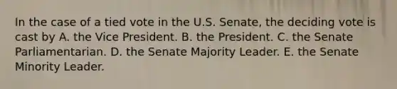 In the case of a tied vote in the U.S. Senate, the deciding vote is cast by A. the Vice President. B. the President. C. the Senate Parliamentarian. D. the Senate Majority Leader. E. the Senate Minority Leader.