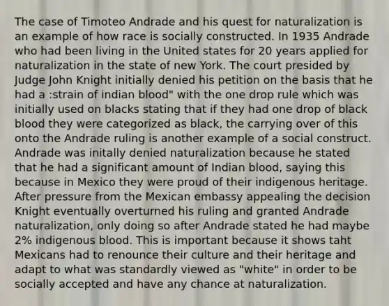 The case of Timoteo Andrade and his quest for naturalization is an example of how race is socially constructed. In 1935 Andrade who had been living in the United states for 20 years applied for naturalization in the state of new York. The court presided by Judge John Knight initially denied his petition on the basis that he had a :strain of indian blood" with the one drop rule which was initially used on blacks stating that if they had one drop of black blood they were categorized as black, the carrying over of this onto the Andrade ruling is another example of a social construct. Andrade was initally denied naturalization because he stated that he had a significant amount of Indian blood, saying this because in Mexico they were proud of their indigenous heritage. After pressure from the Mexican embassy appealing the decision Knight eventually overturned his ruling and granted Andrade naturalization, only doing so after Andrade stated he had maybe 2% indigenous blood. This is important because it shows taht Mexicans had to renounce their culture and their heritage and adapt to what was standardly viewed as "white" in order to be socially accepted and have any chance at naturalization.