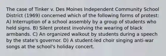 The case of Tinker v. Des Moines Independent Community School District (1969) concerned which of the following forms of protest: A) Interruption of a school assembly by a group of students who held signs. B) Silent protest involving the wearing of black armbands. C) An organized walkout by students during a speech by the state's governor. D) A student-led choir singing anti-war songs at the school's holiday concert.