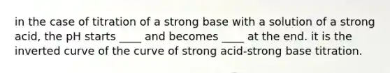 in the case of titration of a strong base with a solution of a strong acid, the pH starts ____ and becomes ____ at the end. it is the inverted curve of the curve of strong acid-strong base titration.