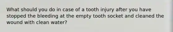 What should you do in case of a tooth injury after you have stopped the bleeding at the empty tooth socket and cleaned the wound with clean water?