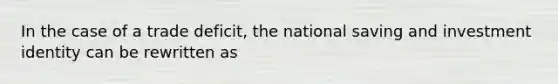 In the case of a trade deficit, the national saving and investment identity can be rewritten as