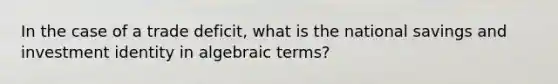 In the case of a trade deficit, what is the national savings and investment identity in algebraic terms?