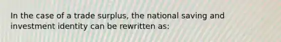 In the case of a trade surplus, the national saving and investment identity can be rewritten as: