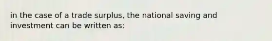 in the case of a trade surplus, the national saving and investment can be written as: