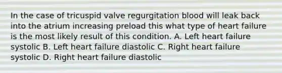 In the case of tricuspid valve regurgitation blood will leak back into the atrium increasing preload this what type of heart failure is the most likely result of this condition. A. Left heart failure systolic B. Left heart failure diastolic C. Right heart failure systolic D. Right heart failure diastolic