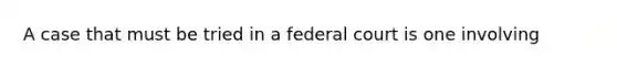 A case that must be tried in a federal court is one involving