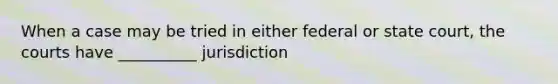 When a case may be tried in either federal or state court, the courts have __________ jurisdiction