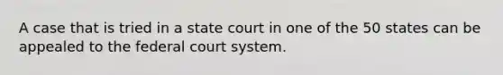 A case that is tried in a state court in one of the 50 states can be appealed to the federal court system.