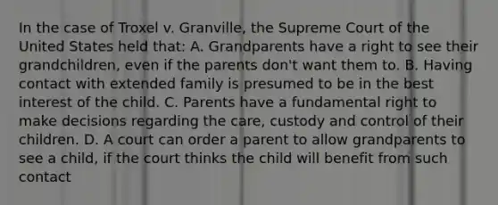 In the case of Troxel v. Granville, the Supreme Court of the United States held that: A. Grandparents have a right to see their grandchildren, even if the parents don't want them to. B. Having contact with extended family is presumed to be in the best interest of the child. C. Parents have a fundamental right to make decisions regarding the care, custody and control of their children. D. A court can order a parent to allow grandparents to see a child, if the court thinks the child will benefit from such contact