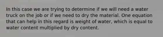 In this case we are trying to determine if we will need a water truck on the job or if we need to dry the material. One equation that can help in this regard is weight of water, which is equal to water content multiplied by dry content.