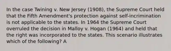 In the case Twining v. New Jersey (1908), the Supreme Court held that the Fifth Amendment's protection against self-incrimination is not applicable to the states. In 1964 the Supreme Court overruled the decision in Malloy v. Hogan (1964) and held that the right was incorporated to the states. This scenario illustrates which of the following? A