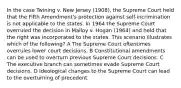 In the case Twining v. New Jersey (1908), the Supreme Court held that the Fifth Amendment's protection against self-incrimination is not applicable to the states. In 1964 the Supreme Court overruled the decision in Malloy v. Hogan (1964) and held that the right was incorporated to the states. This scenario illustrates which of the following? A The Supreme Court oftentimes overrules lower court decisions. B Constitutional amendments can be used to overturn previous Supreme Court decisions. C The executive branch can sometimes evade Supreme Court decisions. D Ideological changes to the Supreme Court can lead to the overturning of precedent.