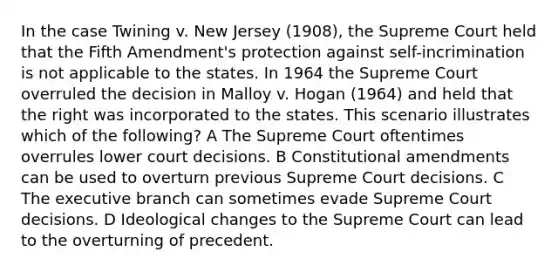 In the case Twining v. New Jersey (1908), the Supreme Court held that the Fifth Amendment's protection against self-incrimination is not applicable to the states. In 1964 the Supreme Court overruled the decision in Malloy v. Hogan (1964) and held that the right was incorporated to the states. This scenario illustrates which of the following? A The Supreme Court oftentimes overrules lower court decisions. B Constitutional amendments can be used to overturn previous Supreme Court decisions. C The executive branch can sometimes evade Supreme Court decisions. D Ideological changes to the Supreme Court can lead to the overturning of precedent.