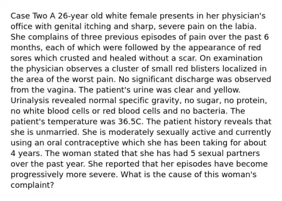 Case Two A 26-year old white female presents in her physician's office with genital itching and sharp, severe pain on the labia. She complains of three previous episodes of pain over the past 6 months, each of which were followed by the appearance of red sores which crusted and healed without a scar. On examination the physician observes a cluster of small red blisters localized in the area of the worst pain. No significant discharge was observed from the vagina. The patient's urine was clear and yellow. Urinalysis revealed normal specific gravity, no sugar, no protein, no white blood cells or red blood cells and no bacteria. The patient's temperature was 36.5C. The patient history reveals that she is unmarried. She is moderately sexually active and currently using an oral contraceptive which she has been taking for about 4 years. The woman stated that she has had 5 sexual partners over the past year. She reported that her episodes have become progressively more severe. What is the cause of this woman's complaint?