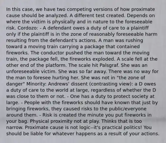 In this case, we have two competing versions of how proximate cause should be analyzed. A different test created. Depends on where the victim is physically and in nature to the foreseeable risk. Cordozo: - A defendant owes a duty of care to a plaintiff only if the plaintiff is in the zone of reasonably foreseeable harm resulting from the defendant's actions. A man was rushing toward a moving train carrying a package that contained fireworks. The conductor pushed the man toward the moving train, the package fell, the fireworks exploded. A scale fell at the other end of the platform. The scale hit Palsgraf. She was an unforeseeable victim. She was so far away. There was no way for the man to foresee hurting her. She was not in "the zone of danger" Minority: Andrews' dissent (contrasting view): a D owes a duty of care to the world at large, regardless of whether the D was close to them or not. - One has a duty to protect society at large. - People with the fireworks should have known that just by bringing fireworks, they caused risks to the public/everyone around them. - Risk is created the minute you put fireworks in your bag. Physical proximity not at play. Thinks that is too narrow. Proximate cause is not logic--it's practical politics! You should be liable for whatever happens as a result of your actions.