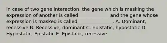 In case of two gene interaction, the gene which is masking the expression of another is called_____________ and the gene whose expression is masked is called_______________. A. Dominant, recessive B. Recessive, dominant C. Epistatic, hypostatic D. Hypostatic, Epistatic E. Epistatic, recessive