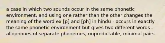 a case in which two sounds occur in the same phonetic environment, and using one rather than the other changes the meaning of the word ex [p] and [ph] in hindu - occurs in exactly the same phonetic environment but gives two different words -allophones of separate phonemes, unpredictable, minimal pairs