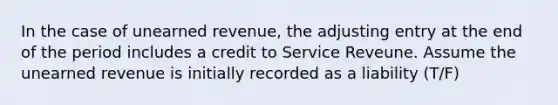 In the case of unearned revenue, the adjusting entry at the end of the period includes a credit to Service Reveune. Assume the unearned revenue is initially recorded as a liability (T/F)