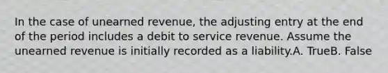 In the case of unearned revenue, the adjusting entry at the end of the period includes a debit to service revenue. Assume the unearned revenue is initially recorded as a liability.A. TrueB. False