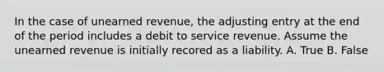 In the case of unearned revenue, the adjusting entry at the end of the period includes a debit to service revenue. Assume the unearned revenue is initially recored as a liability. A. True B. False