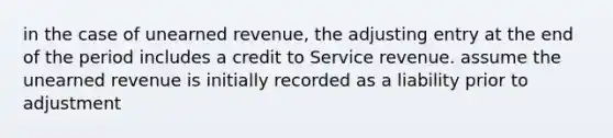 in the case of unearned revenue, the adjusting entry at the end of the period includes a credit to Service revenue. assume the unearned revenue is initially recorded as a liability prior to adjustment