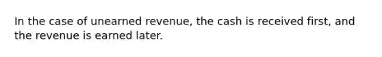 In the case of unearned revenue, the cash is received first, and the revenue is earned later.