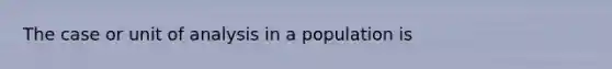 The case or unit of analysis in a population is