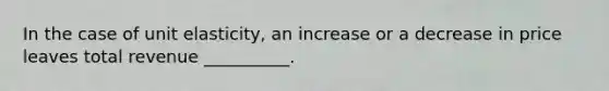 In the case of unit elasticity, an increase or a decrease in price leaves total revenue __________.