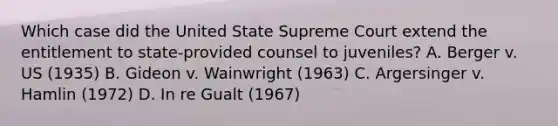 Which case did the United State Supreme Court extend the entitlement to state-provided counsel to juveniles? A. Berger v. US (1935) B. Gideon v. Wainwright (1963) C. Argersinger v. Hamlin (1972) D. In re Gualt (1967)