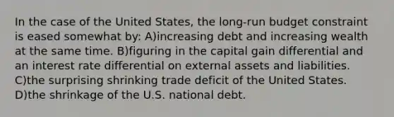 In the case of the United States, the long-run budget constraint is eased somewhat by: A)increasing debt and increasing wealth at the same time. B)figuring in the capital gain differential and an interest rate differential on external assets and liabilities. C)the surprising shrinking trade deficit of the United States. D)the shrinkage of the U.S. national debt.