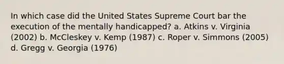 In which case did the United States Supreme Court bar the execution of the mentally handicapped? a. Atkins v. Virginia (2002) b. McCleskey v. Kemp (1987) c. Roper v. Simmons (2005) d. Gregg v. Georgia (1976)