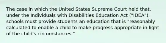 The case in which the United States Supreme Court held that, under the Individuals with Disabilities Education Act ("IDEA"), schools must provide students an education that is "reasonably calculated to enable a child to make progress appropriate in light of the child's circumstances."