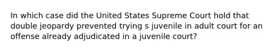 In which case did the United States Supreme Court hold that double jeopardy prevented trying s juvenile in adult court for an offense already adjudicated in a juvenile court?