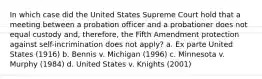 In which case did the United States Supreme Court hold that a meeting between a probation officer and a probationer does not equal custody and, therefore, the Fifth Amendment protection against self-incrimination does not apply? a. Ex parte United States (1916) b. Bennis v. Michigan (1996) c. Minnesota v. Murphy (1984) d. United States v. Knights (2001)