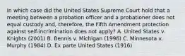 In which case did the United States Supreme Court hold that a meeting between a probation officer and a probationer does not equal custody and, therefore, the Fifth Amendment protection against self-incrimination does not apply? A. United States v. Knights (2001) B. Bennis v. Michigan (1996) C. Minnesota v. Murphy (1984) D. Ex parte United States (1916)