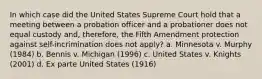 In which case did the United States Supreme Court hold that a meeting between a probation officer and a probationer does not equal custody and, therefore, the Fifth Amendment protection against self-incrimination does not apply? a. Minnesota v. Murphy (1984) b. Bennis v. Michigan (1996) c. United States v. Knights (2001) d. Ex parte United States (1916)