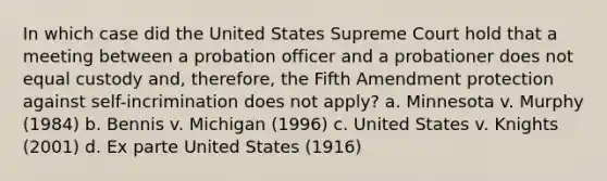 In which case did the United States Supreme Court hold that a meeting between a probation officer and a probationer does not equal custody and, therefore, the Fifth Amendment protection against self-incrimination does not apply? a. Minnesota v. Murphy (1984) b. Bennis v. Michigan (1996) c. United States v. Knights (2001) d. Ex parte United States (1916)