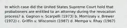 In which case did the United States Supreme Court hold that probationers are entitled to an attorney during the revocation process? a. Gagnon v. Scarpelli (1973) b. Morrissey v. Brewer (1972) c. Griffin v. Wisconsin (1987) d. Mempa v. Rhay (1967)