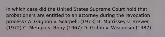 In which case did the United States Supreme Court hold that probationers are entitled to an attorney during the revocation process? A. Gagnon v. Scarpelli (1973) B. Morrissey v. Brewer (1972) C. Mempa v. Rhay (1967) D. Griffin v. Wisconsin (1987)