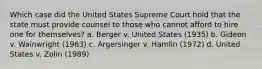 Which case did the United States Supreme Court hold that the state must provide counsel to those who cannot afford to hire one for themselves? a. Berger v. United States (1935) b. Gideon v. Wainwright (1963) c. Argersinger v. Hamlin (1972) d. United States v. Zolin (1989)