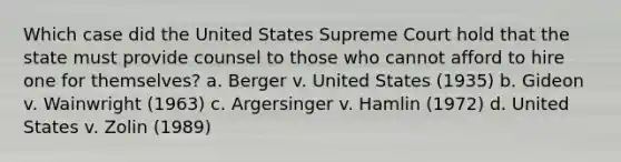 Which case did the United States Supreme Court hold that the state must provide counsel to those who cannot afford to hire one for themselves? a. Berger v. United States (1935) b. Gideon v. Wainwright (1963) c. Argersinger v. Hamlin (1972) d. United States v. Zolin (1989)