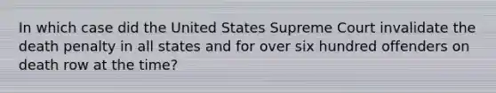 In which case did the United States Supreme Court invalidate the death penalty in all states and for over six hundred offenders on death row at the time?