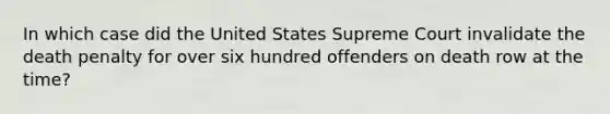 In which case did the United States Supreme Court invalidate the death penalty for over six hundred offenders on death row at the time?