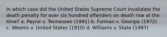 In which case did the United States Supreme Court invalidate the death penalty for over six hundred offenders on death row at the time? a. Payne v. Tennessee (1991) b. Furman v. Georgia (1972) c. Weems v. United States (1910) d. Williams v. State (1997)