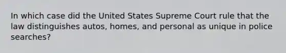 In which case did the United States Supreme Court rule that the law distinguishes autos, homes, and personal as unique in police searches?