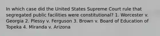 In which case did the United States Supreme Court rule that segregated public facilities were constitutional? 1. Worcester v. Georgia 2. Plessy v. Ferguson 3. Brown v. Board of Education of Topeka 4. Miranda v. Arizona