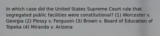 In which case did the United States Supreme Court rule that segregated public facilities were constitutional? (1) Worcester v. Georgia (2) Plessy v. Ferguson (3) Brown v. Board of Education of Topeka (4) Miranda v. Arizona