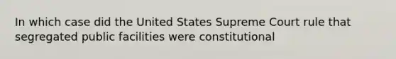 In which case did the United States Supreme Court rule that segregated public facilities were constitutional