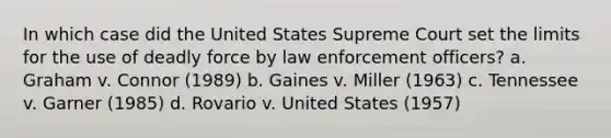 In which case did the United States Supreme Court set the limits for the use of <a href='https://www.questionai.com/knowledge/kDK35iKv1W-deadly-force' class='anchor-knowledge'>deadly force</a> by law enforcement officers? a. Graham v. Connor (1989) b. Gaines v. Miller (1963) c. Tennessee v. Garner (1985) d. Rovario v. United States (1957)